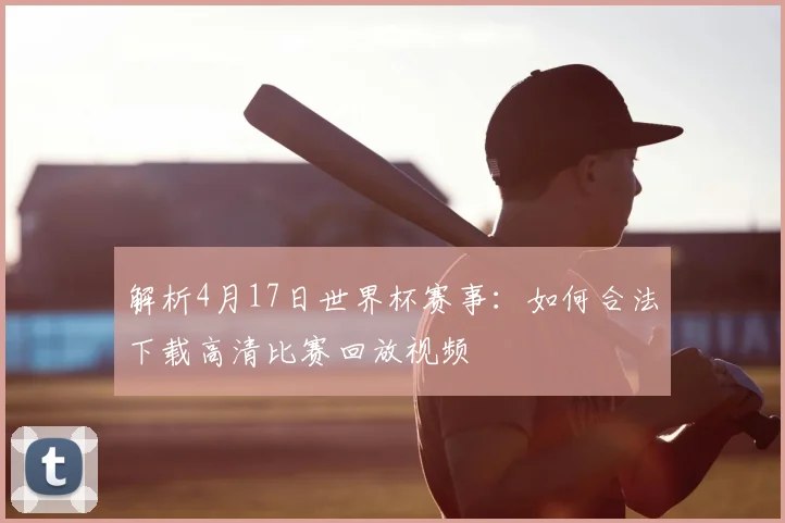 解析4月17日世界杯赛事：如何合法下载高清比赛回放视频