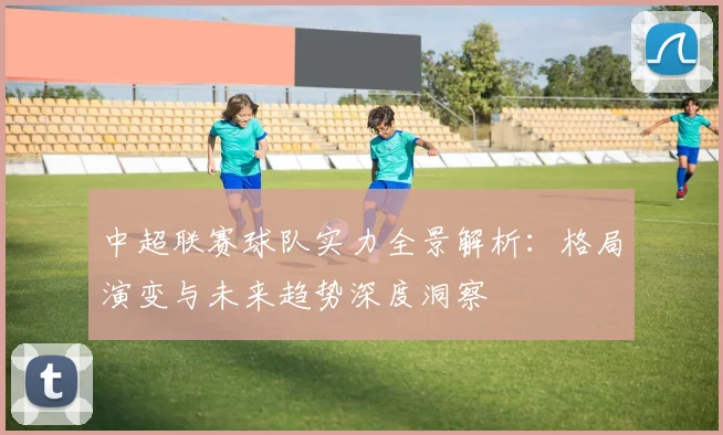 中超联赛球队实力全景解析：格局演变与未来趋势深度洞察