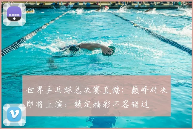 世界乒乓球总决赛直播：巅峰对决即将上演，锁定精彩不容错过