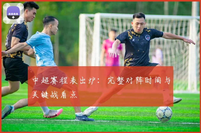 中超赛程表出炉：完整对阵时间与关键战看点
